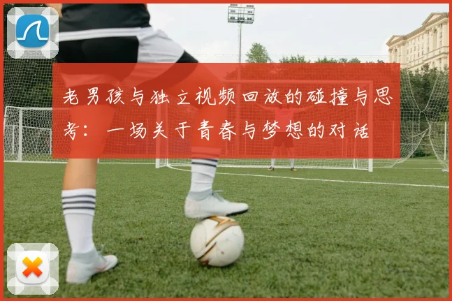 老男孩与独立视频回放的碰撞与思考：一场关于青春与梦想的对话