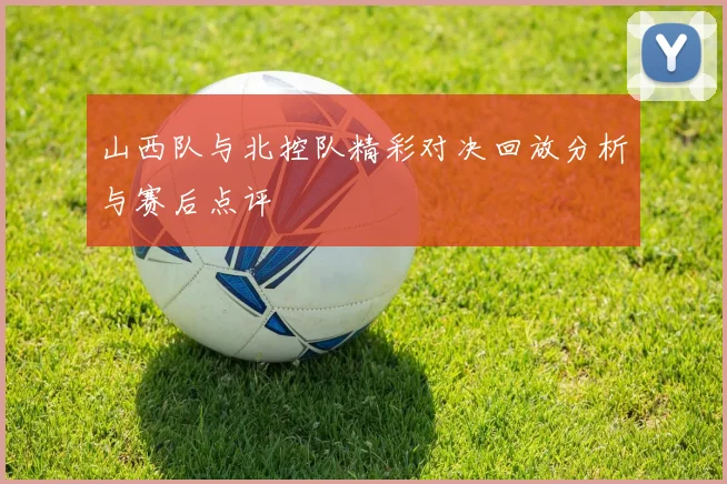 山西队与北控队精彩对决回放分析与赛后点评