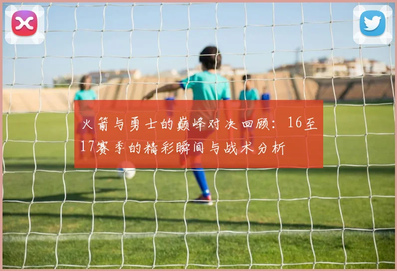 火箭与勇士的巅峰对决回顾：16至17赛季的精彩瞬间与战术分析